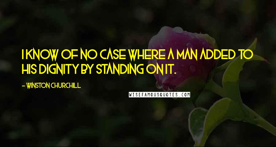 Winston Churchill Quotes: I know of no case where a man added to his dignity by standing on it.