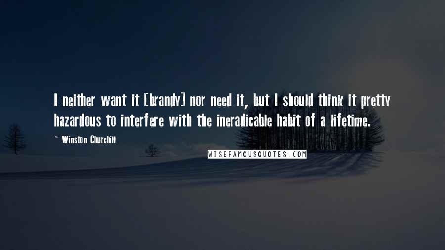 Winston Churchill Quotes: I neither want it [brandy] nor need it, but I should think it pretty hazardous to interfere with the ineradicable habit of a lifetime.