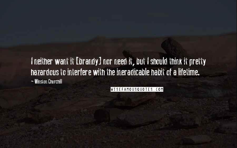 Winston Churchill Quotes: I neither want it [brandy] nor need it, but I should think it pretty hazardous to interfere with the ineradicable habit of a lifetime.
