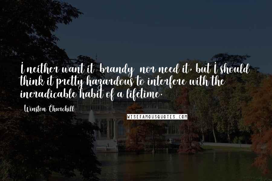 Winston Churchill Quotes: I neither want it [brandy] nor need it, but I should think it pretty hazardous to interfere with the ineradicable habit of a lifetime.