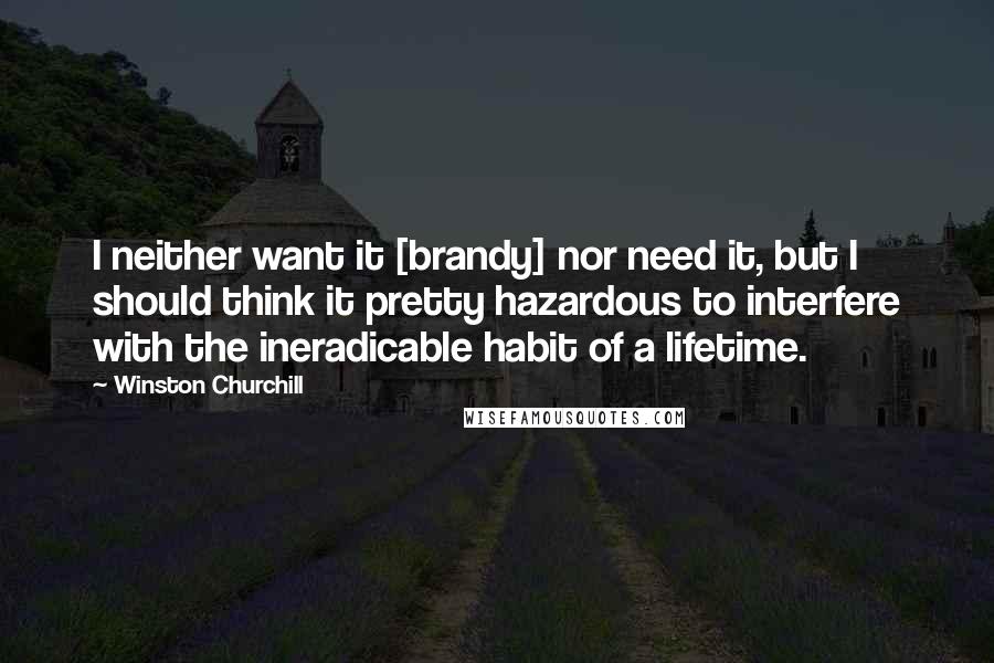 Winston Churchill Quotes: I neither want it [brandy] nor need it, but I should think it pretty hazardous to interfere with the ineradicable habit of a lifetime.
