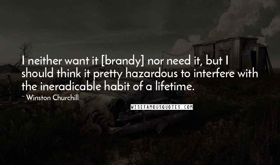 Winston Churchill Quotes: I neither want it [brandy] nor need it, but I should think it pretty hazardous to interfere with the ineradicable habit of a lifetime.
