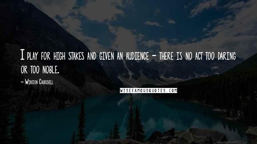 Winston Churchill Quotes: I play for high stakes and given an audience - there is no act too daring or too noble.