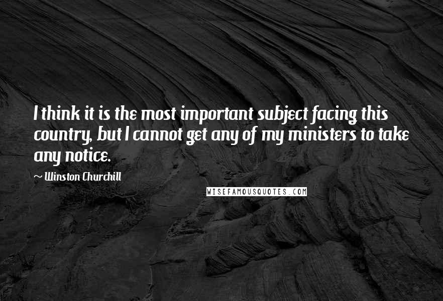 Winston Churchill Quotes: I think it is the most important subject facing this country, but I cannot get any of my ministers to take any notice.