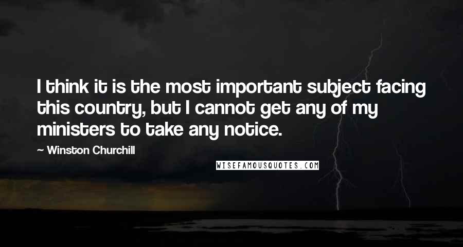 Winston Churchill Quotes: I think it is the most important subject facing this country, but I cannot get any of my ministers to take any notice.