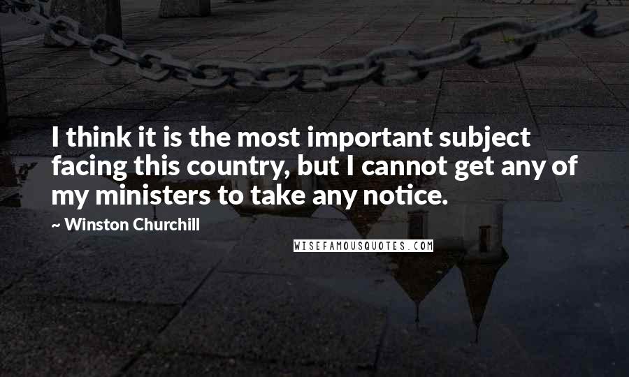 Winston Churchill Quotes: I think it is the most important subject facing this country, but I cannot get any of my ministers to take any notice.