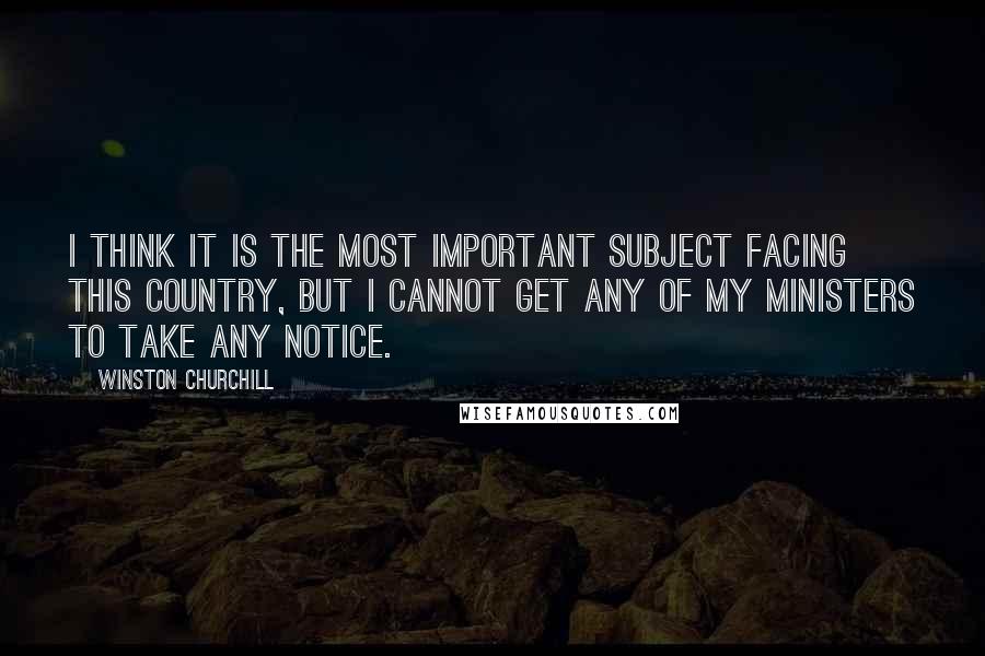 Winston Churchill Quotes: I think it is the most important subject facing this country, but I cannot get any of my ministers to take any notice.