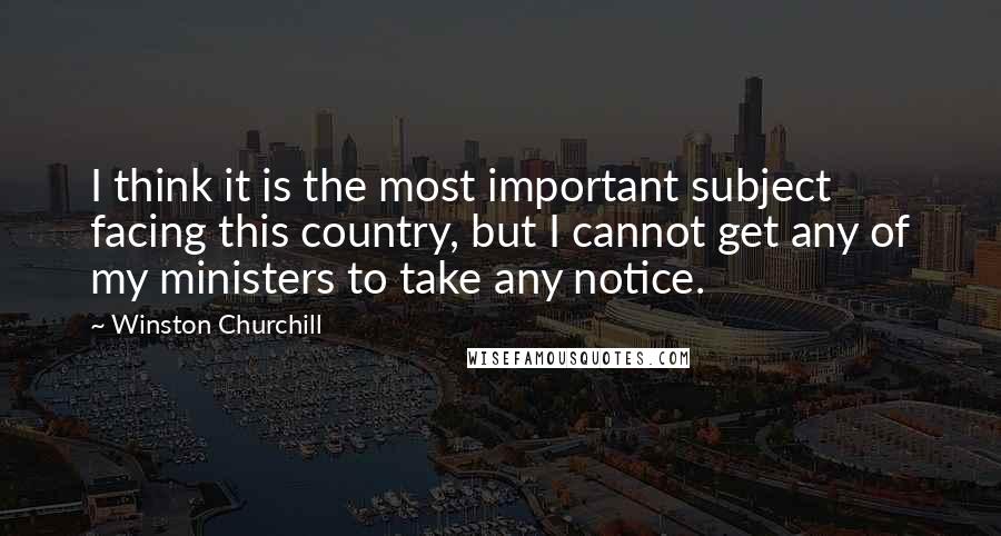 Winston Churchill Quotes: I think it is the most important subject facing this country, but I cannot get any of my ministers to take any notice.