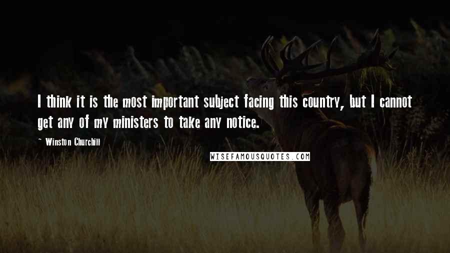 Winston Churchill Quotes: I think it is the most important subject facing this country, but I cannot get any of my ministers to take any notice.