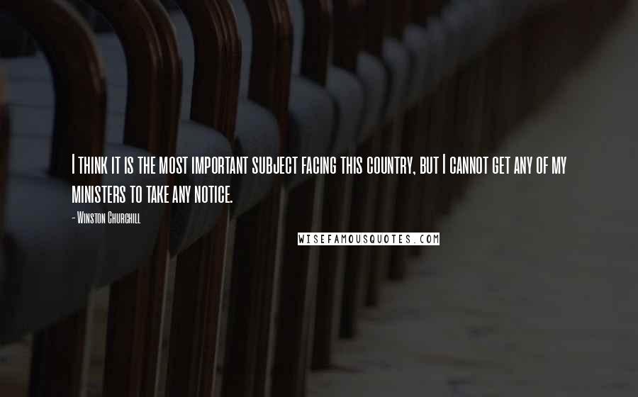 Winston Churchill Quotes: I think it is the most important subject facing this country, but I cannot get any of my ministers to take any notice.
