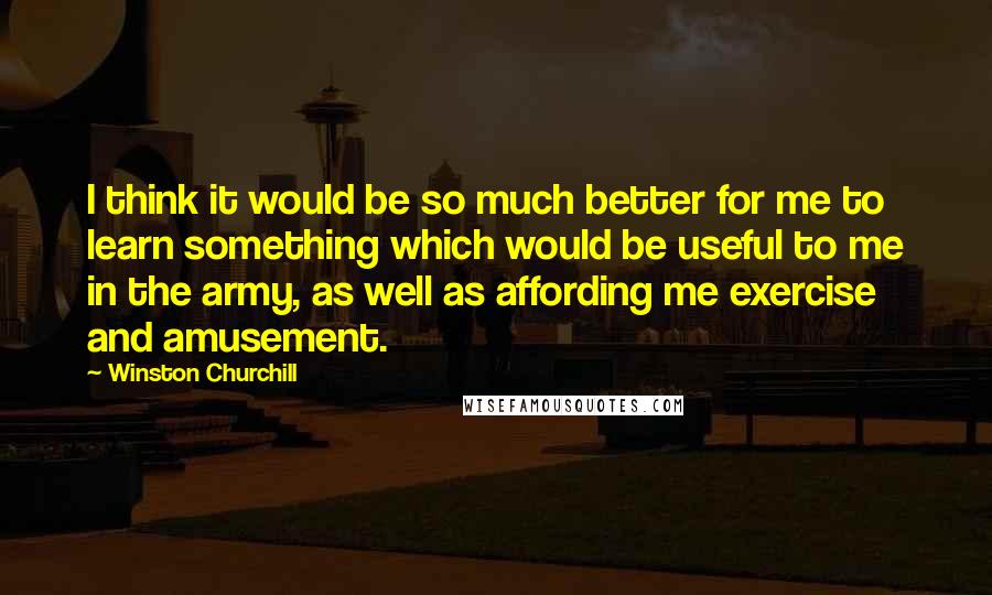 Winston Churchill Quotes: I think it would be so much better for me to learn something which would be useful to me in the army, as well as affording me exercise and amusement.