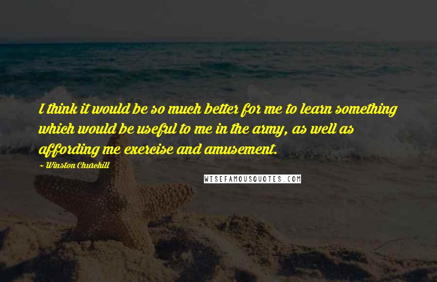 Winston Churchill Quotes: I think it would be so much better for me to learn something which would be useful to me in the army, as well as affording me exercise and amusement.