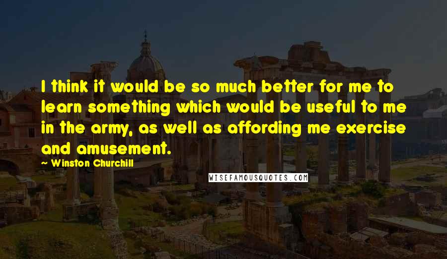 Winston Churchill Quotes: I think it would be so much better for me to learn something which would be useful to me in the army, as well as affording me exercise and amusement.