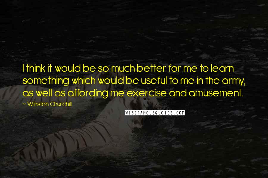 Winston Churchill Quotes: I think it would be so much better for me to learn something which would be useful to me in the army, as well as affording me exercise and amusement.