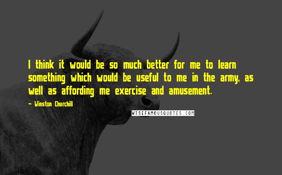 Winston Churchill Quotes: I think it would be so much better for me to learn something which would be useful to me in the army, as well as affording me exercise and amusement.