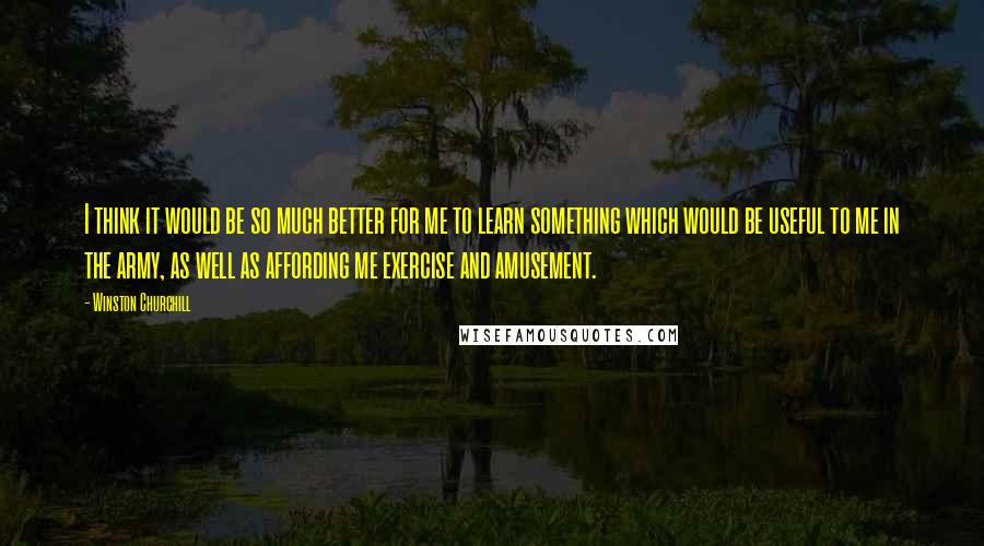 Winston Churchill Quotes: I think it would be so much better for me to learn something which would be useful to me in the army, as well as affording me exercise and amusement.