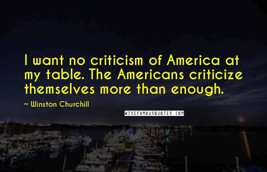 Winston Churchill Quotes: I want no criticism of America at my table. The Americans criticize themselves more than enough.