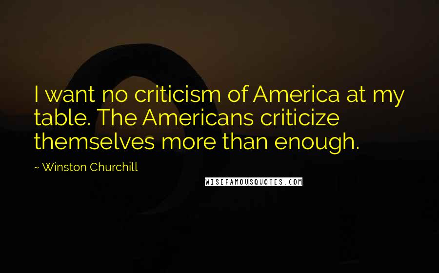 Winston Churchill Quotes: I want no criticism of America at my table. The Americans criticize themselves more than enough.