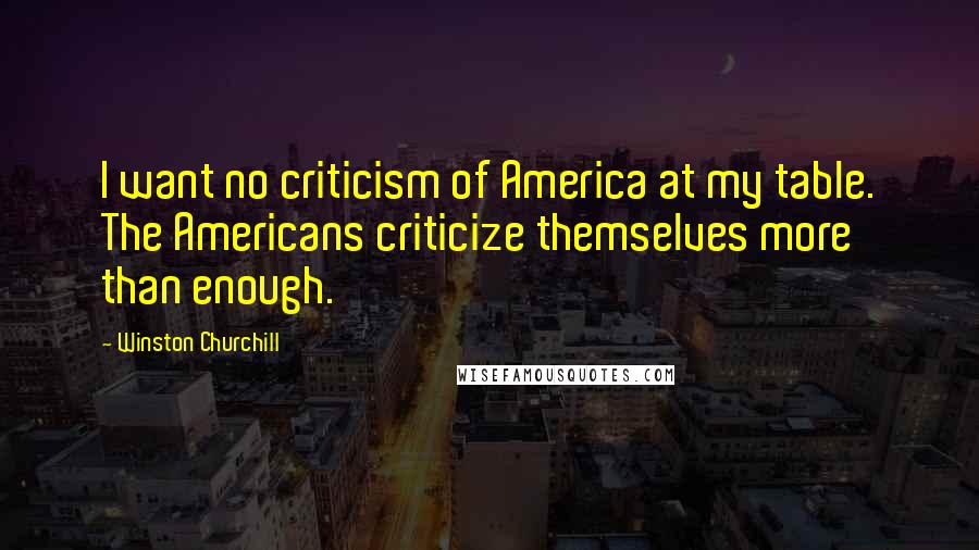 Winston Churchill Quotes: I want no criticism of America at my table. The Americans criticize themselves more than enough.