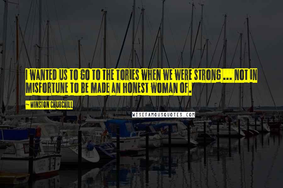 Winston Churchill Quotes: I wanted us to go to the Tories when we were strong ... not in misfortune to be made an honest woman of.