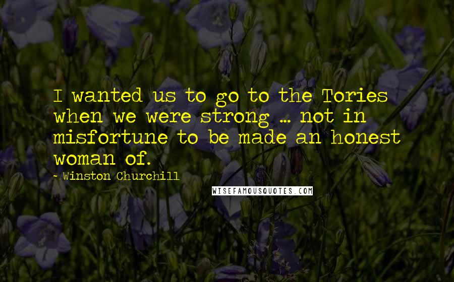 Winston Churchill Quotes: I wanted us to go to the Tories when we were strong ... not in misfortune to be made an honest woman of.