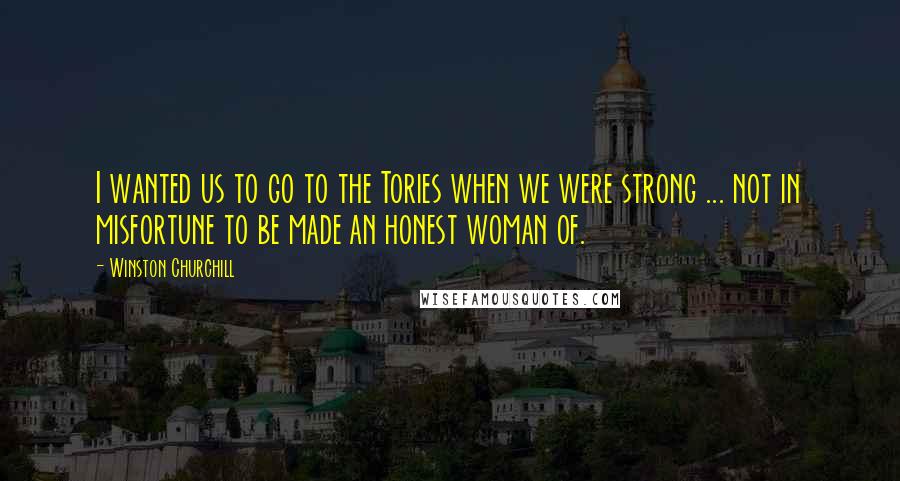 Winston Churchill Quotes: I wanted us to go to the Tories when we were strong ... not in misfortune to be made an honest woman of.