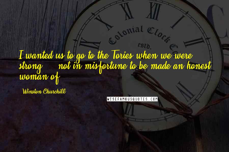 Winston Churchill Quotes: I wanted us to go to the Tories when we were strong ... not in misfortune to be made an honest woman of.