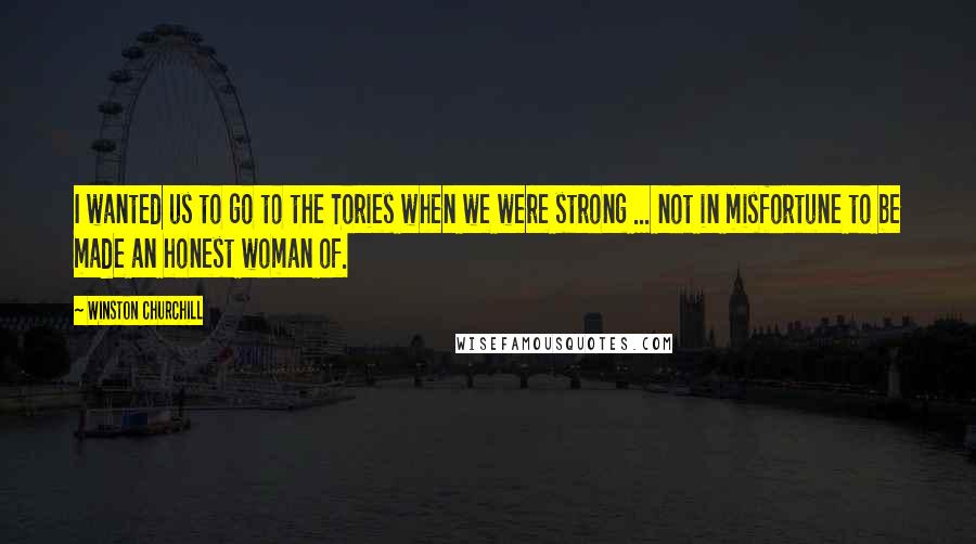 Winston Churchill Quotes: I wanted us to go to the Tories when we were strong ... not in misfortune to be made an honest woman of.