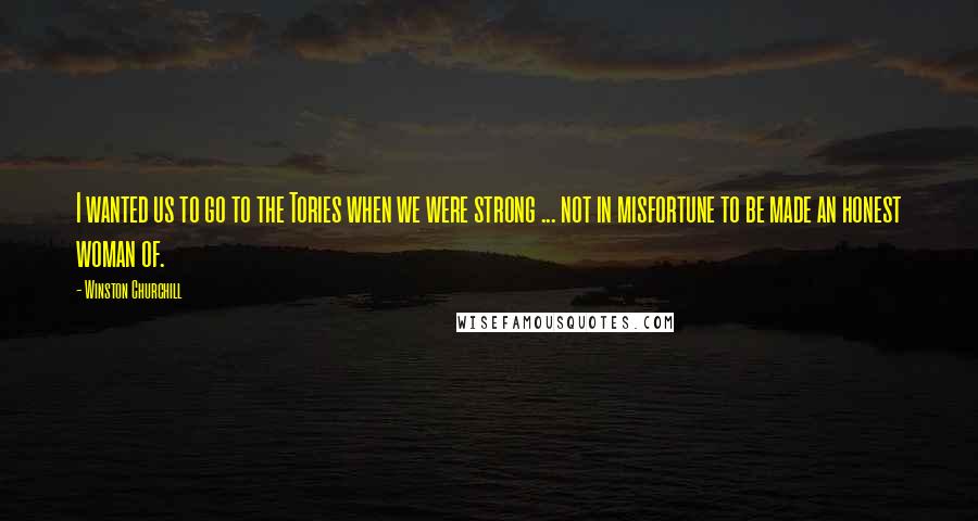 Winston Churchill Quotes: I wanted us to go to the Tories when we were strong ... not in misfortune to be made an honest woman of.