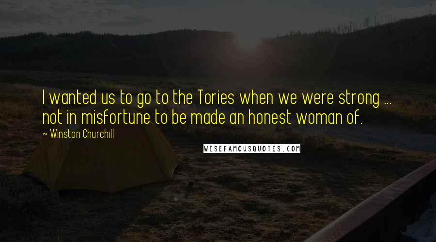 Winston Churchill Quotes: I wanted us to go to the Tories when we were strong ... not in misfortune to be made an honest woman of.