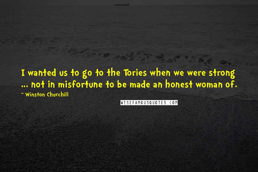 Winston Churchill Quotes: I wanted us to go to the Tories when we were strong ... not in misfortune to be made an honest woman of.