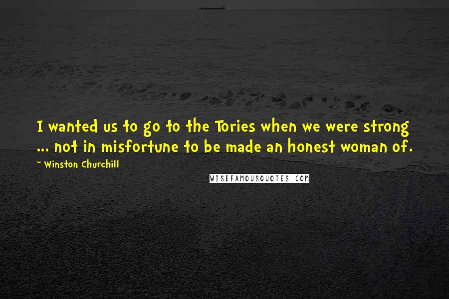 Winston Churchill Quotes: I wanted us to go to the Tories when we were strong ... not in misfortune to be made an honest woman of.