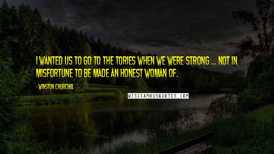 Winston Churchill Quotes: I wanted us to go to the Tories when we were strong ... not in misfortune to be made an honest woman of.