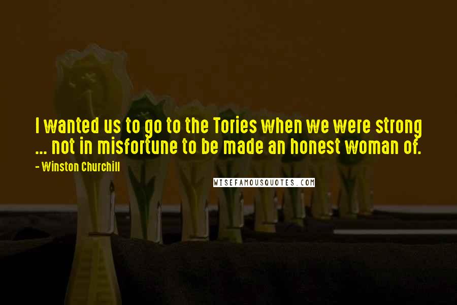 Winston Churchill Quotes: I wanted us to go to the Tories when we were strong ... not in misfortune to be made an honest woman of.