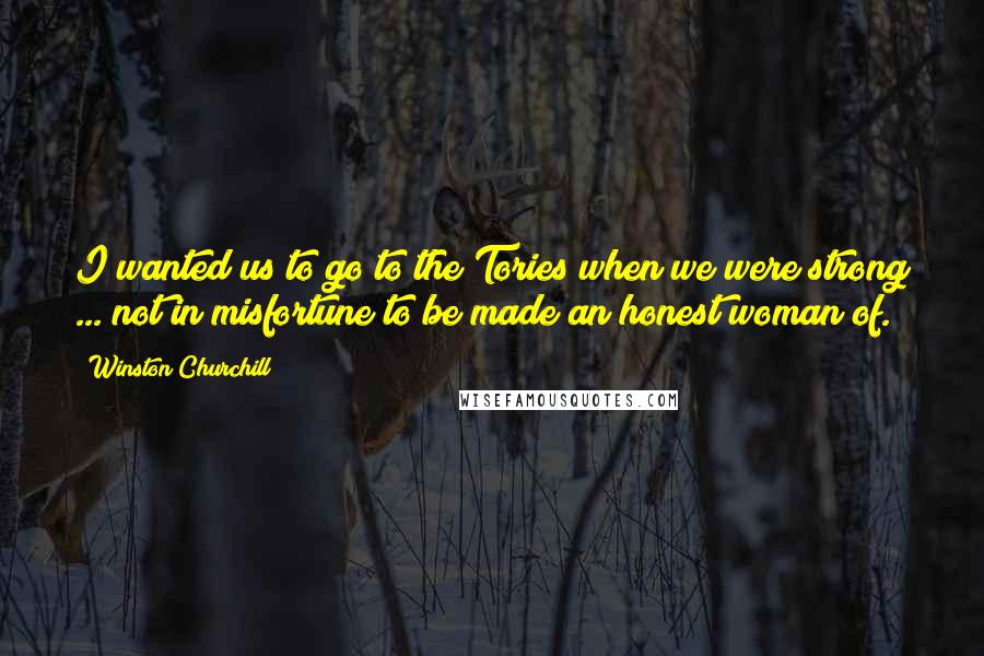 Winston Churchill Quotes: I wanted us to go to the Tories when we were strong ... not in misfortune to be made an honest woman of.