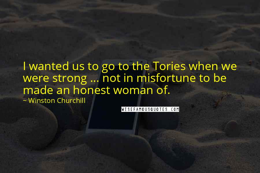 Winston Churchill Quotes: I wanted us to go to the Tories when we were strong ... not in misfortune to be made an honest woman of.
