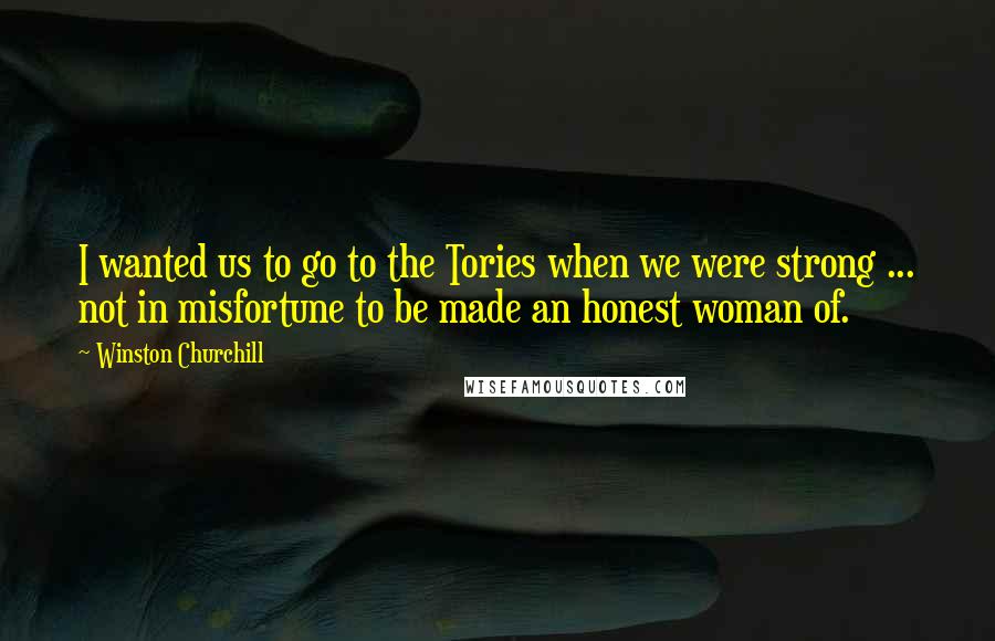 Winston Churchill Quotes: I wanted us to go to the Tories when we were strong ... not in misfortune to be made an honest woman of.