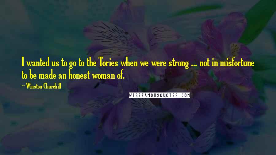 Winston Churchill Quotes: I wanted us to go to the Tories when we were strong ... not in misfortune to be made an honest woman of.