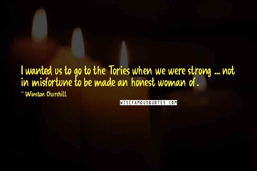 Winston Churchill Quotes: I wanted us to go to the Tories when we were strong ... not in misfortune to be made an honest woman of.