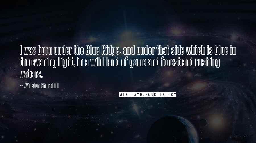 Winston Churchill Quotes: I was born under the Blue Ridge, and under that side which is blue in the evening light, in a wild land of game and forest and rushing waters.