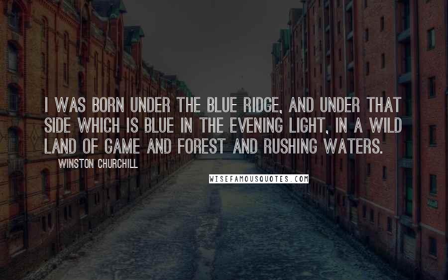 Winston Churchill Quotes: I was born under the Blue Ridge, and under that side which is blue in the evening light, in a wild land of game and forest and rushing waters.