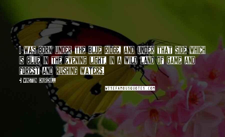 Winston Churchill Quotes: I was born under the Blue Ridge, and under that side which is blue in the evening light, in a wild land of game and forest and rushing waters.