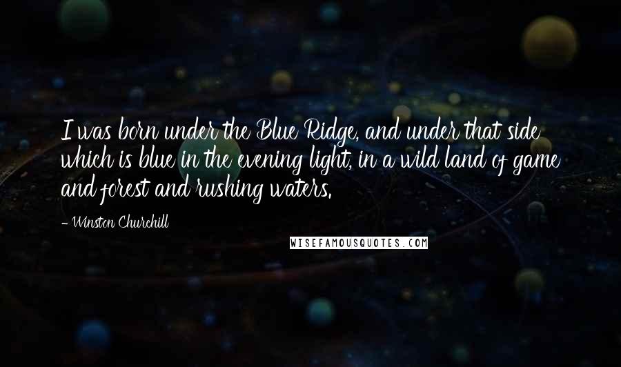 Winston Churchill Quotes: I was born under the Blue Ridge, and under that side which is blue in the evening light, in a wild land of game and forest and rushing waters.