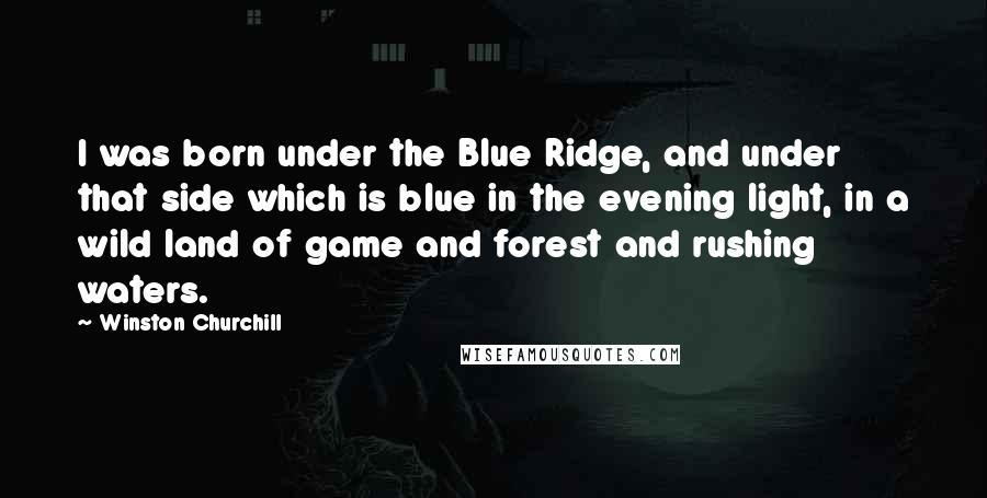 Winston Churchill Quotes: I was born under the Blue Ridge, and under that side which is blue in the evening light, in a wild land of game and forest and rushing waters.