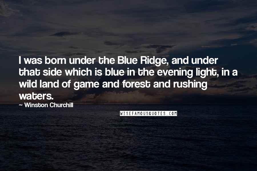 Winston Churchill Quotes: I was born under the Blue Ridge, and under that side which is blue in the evening light, in a wild land of game and forest and rushing waters.