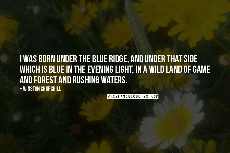 Winston Churchill Quotes: I was born under the Blue Ridge, and under that side which is blue in the evening light, in a wild land of game and forest and rushing waters.