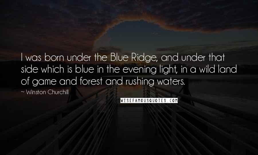 Winston Churchill Quotes: I was born under the Blue Ridge, and under that side which is blue in the evening light, in a wild land of game and forest and rushing waters.