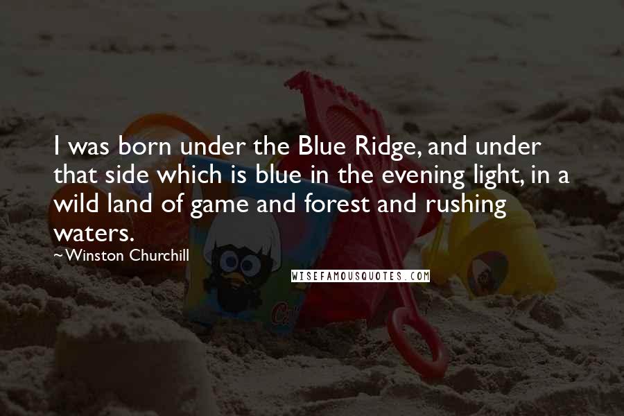 Winston Churchill Quotes: I was born under the Blue Ridge, and under that side which is blue in the evening light, in a wild land of game and forest and rushing waters.