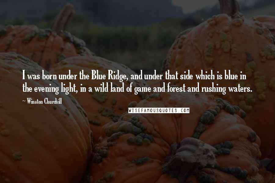 Winston Churchill Quotes: I was born under the Blue Ridge, and under that side which is blue in the evening light, in a wild land of game and forest and rushing waters.