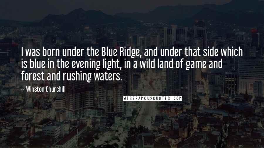Winston Churchill Quotes: I was born under the Blue Ridge, and under that side which is blue in the evening light, in a wild land of game and forest and rushing waters.
